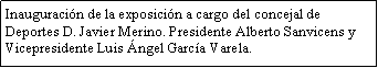 Cuadro de texto: Inauguraci�n de la exposici�n a cargo del concejal de Deportes D. Javier Merino. Presidente Alberto Sanvicens y Vicepresidente Luis �ngel Garc�a Varela.