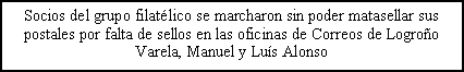 Cuadro de texto: Socios del grupo filat�lico se marcharon sin poder matasellar sus postales por falta de sellos en las oficinas de Correos de Logro�oVarela, Manuel y Lu�s Alonso