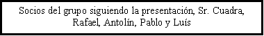 Cuadro de texto: Socios del grupo siguiendo la presentaci�n, Sr. Cuadra, Rafael, Antol�n, Pablo y Lu�s