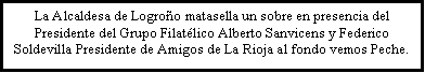 Cuadro de texto: La Alcaldesa de Logro�o matasella un sobre en presencia del Presidente del Grupo Filat�lico Alberto Sanvicens y Federico Soldevilla Presidente de Amigos de La Rioja al fondo vemos Peche.