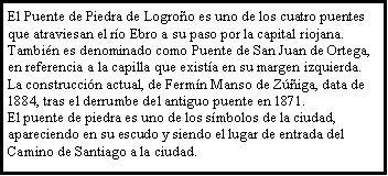 Cuadro de texto: El Puente de Piedra de Logro�o es uno de los cuatro puentes que atraviesan el r�o Ebro a su paso por la capital riojana. Tambi�n es denominado como Puente de San Juan de Ortega, en referencia a la capilla que exist�a en su margen izquierda. La construcci�n actual, de Ferm�n Manso de Z��iga, data de 1884, tras el derrumbe del antiguo puente en 1871.El puente de piedra es uno de los s�mbolos de la ciudad, apareciendo en su escudo y siendo el lugar de entrada del Camino de Santiago a la ciudad.
