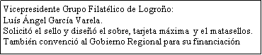 Cuadro de texto: Vicepresidente Grupo Filat�lico de Logro�o: Lu�s �ngel Garc�a Varela.Solicit� el sello y dise�� el sobre, tarjeta m�xima  y el matasellos.Tambi�n convenci� al Gobierno Regional para su financiaci�n 