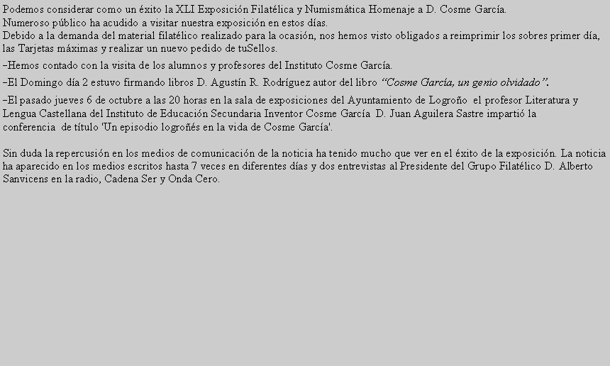 Cuadro de texto: Podemos considerar como un �xito la XLI Exposici�n Filat�lica y Numism�tica Homenaje a D. Cosme Garc�a.Numeroso p�blico ha acudido a visitar nuestra exposici�n en estos d�as.Debido a la demanda del material filat�lico realizado para la ocasi�n, nos hemos visto obligados a reimprimir los sobres primer d�a, las Tarjetas m�ximas y realizar un nuevo pedido de tuSellos.-Hemos contado con la visita de los alumnos y profesores del Instituto Cosme Garc�a.-El Domingo d�a 2 estuvo firmando libros D. Agust�n R. Rodr�guez autor del libro �Cosme Garc�a, un genio olvidado�.-El pasado jueves 6 de octubre a las 20 horas en la sala de exposiciones del Ayuntamiento de Logro�o &nbsp;el profesor Literatura y Lengua Castellana del Instituto de Educaci�n Secundaria Inventor Cosme Garc�a&nbsp; D. Juan Aguilera Sastre imparti� la conferencia &nbsp;de t�tulo 'Un episodio logro��s en la vida de Cosme Garc�a'.Sin duda la repercusi�n en los medios de comunicaci�n de la noticia ha tenido mucho que ver en el �xito de la exposici�n. La noticia ha aparecido en los medios escritos hasta 7 veces en diferentes d�as y dos entrevistas al Presidente del Grupo Filat�lico D. Alberto Sanvicens en la radio, Cadena Ser y Onda Cero.