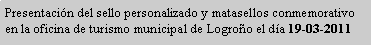 Cuadro de texto: Presentaci�n del sello personalizado y matasellos conmemorativo en la oficina de turismo municipal de Logro�o el d�a 19-03-2011