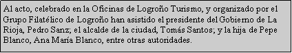 Cuadro de texto: Al acto, celebrado en la Oficinas de Logro�o Turismo, y organizado por el Grupo Filat�lico de Logro�o han asistido el presidente del Gobierno de La Rioja, Pedro Sanz; el alcalde de la ciudad, Tom�s Santos; y la hija de Pepe Blanco, Ana Mar�a Blanco, entre otras autoridades.